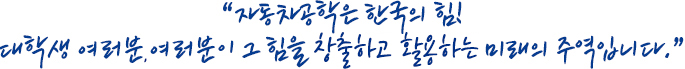 자동차공학은 한국의 힘!
대학생 여러분, 여러분이 그 힘을 창출하고 활용하는 미래의 주역입니다.